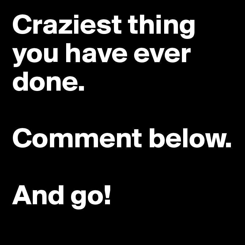 Craziest thing you have ever done. 

Comment below. 

And go! 