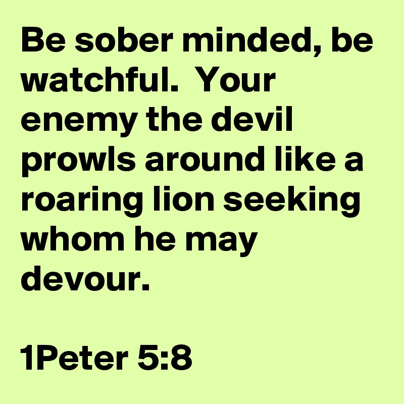 Be sober minded, be watchful.  Your enemy the devil prowls around like a roaring lion seeking whom he may devour.

1Peter 5:8