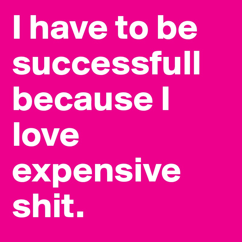I have to be successfull because I love expensive shit. 