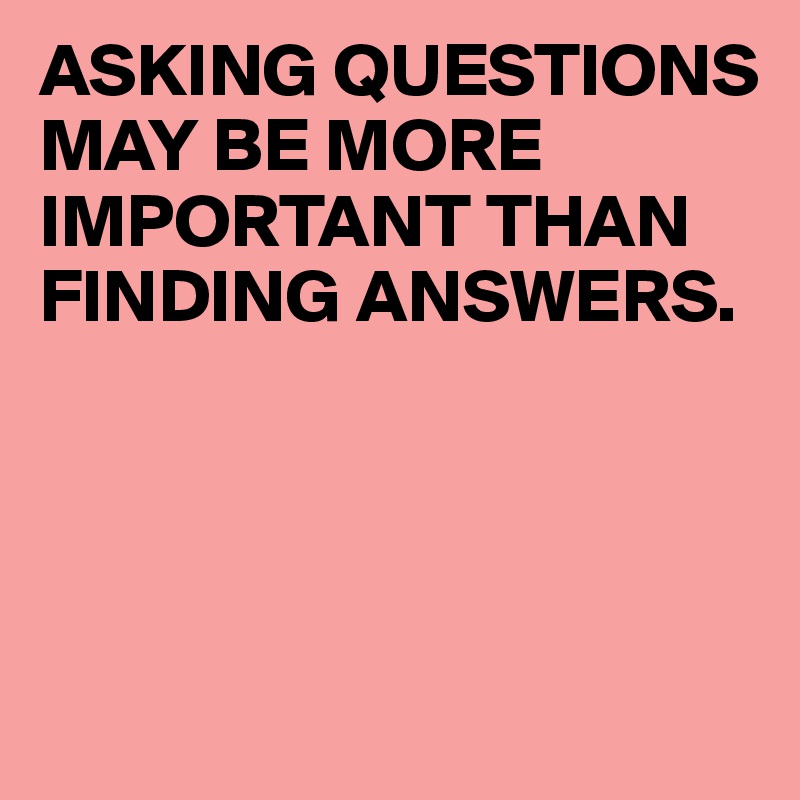 ASKING QUESTIONS MAY BE MORE IMPORTANT THAN FINDING ANSWERS.





