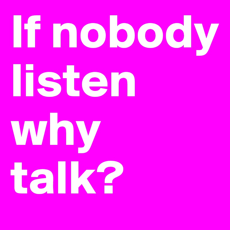 If nobody listen why talk?
