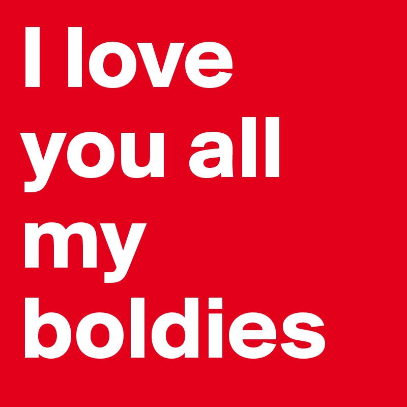 I love you all my boldies