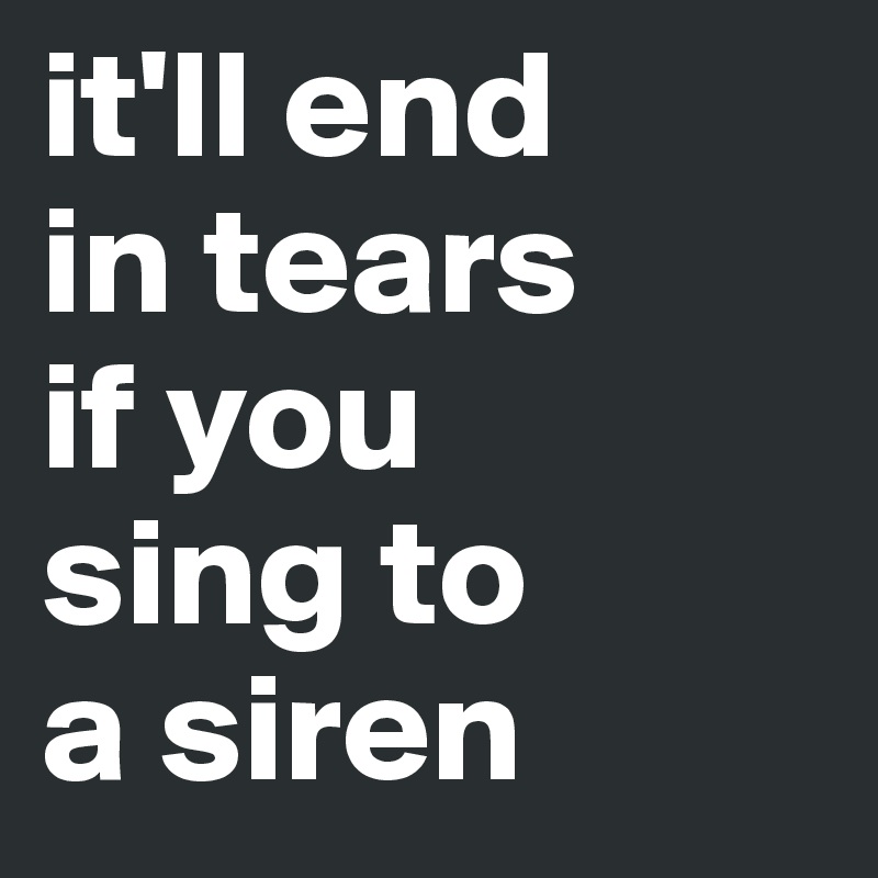 it'll end 
in tears
if you 
sing to 
a siren