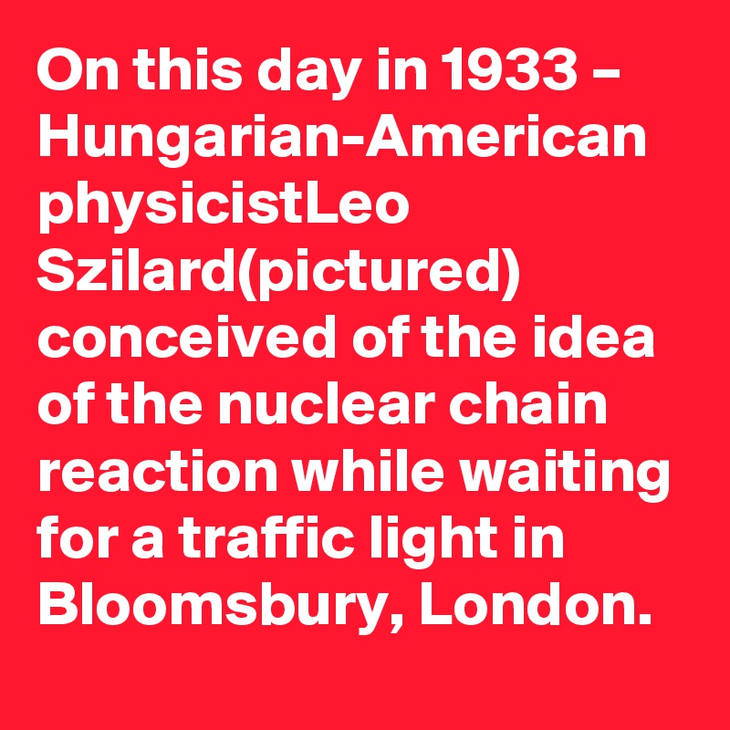 On this day in 1933 – Hungarian-American physicistLeo Szilard(pictured) conceived of the idea of the nuclear chain reaction while waiting for a traffic light in Bloomsbury, London.