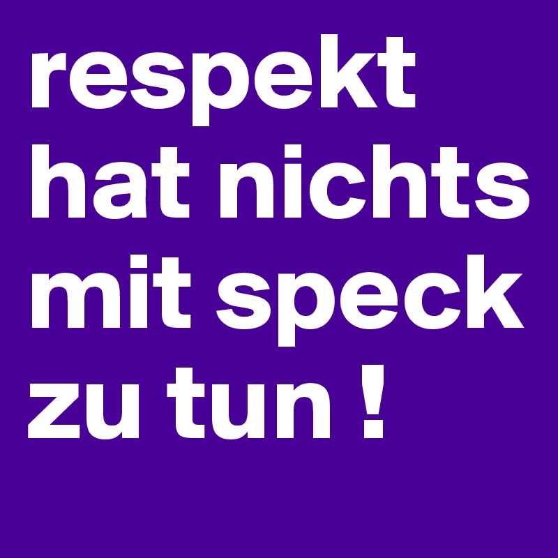 respekt hat nichts mit speck zu tun !