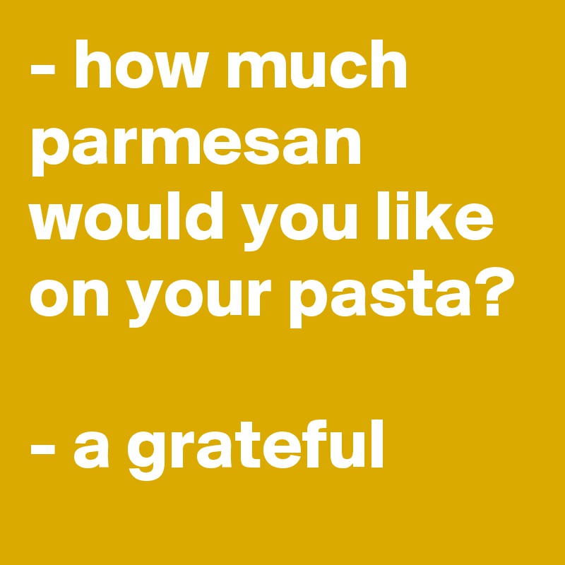 - how much parmesan would you like on your pasta?

- a grateful