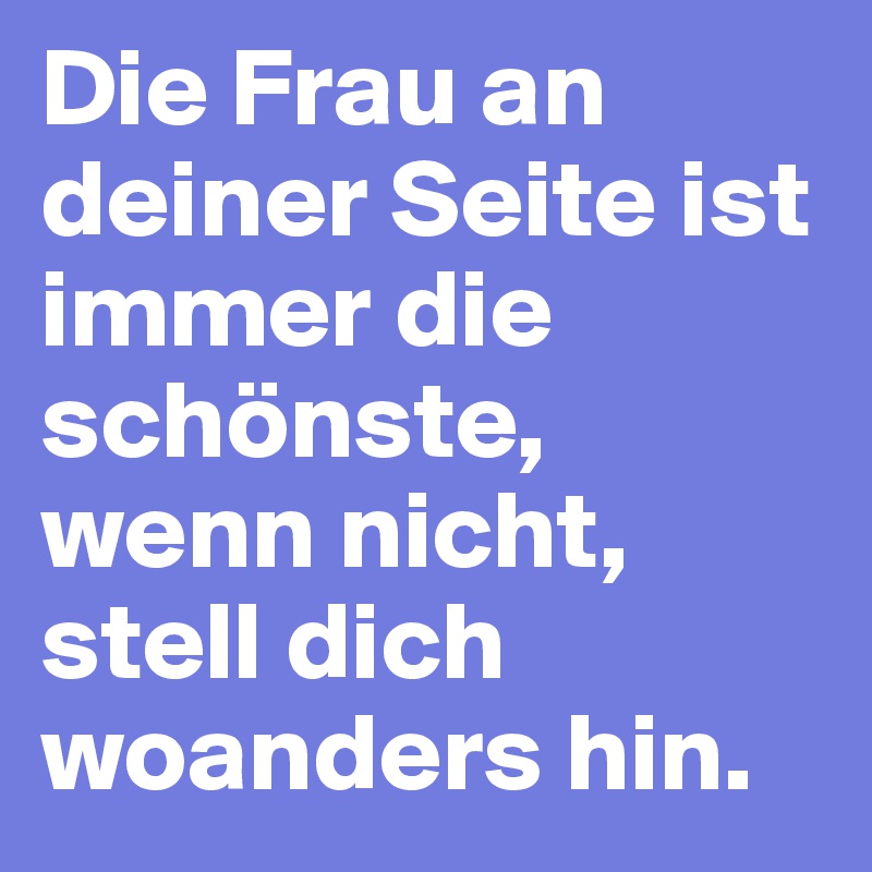 Die Frau an deiner Seite ist immer die schönste, wenn nicht, stell dich woanders hin.