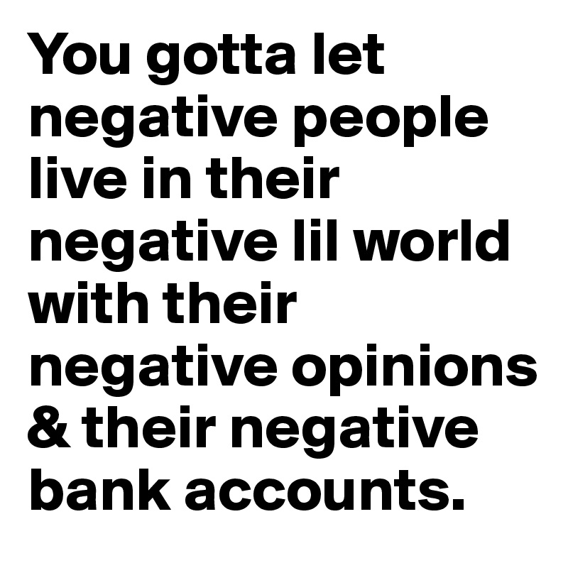 You gotta let negative people live in their negative lil world with their negative opinions & their negative bank accounts.