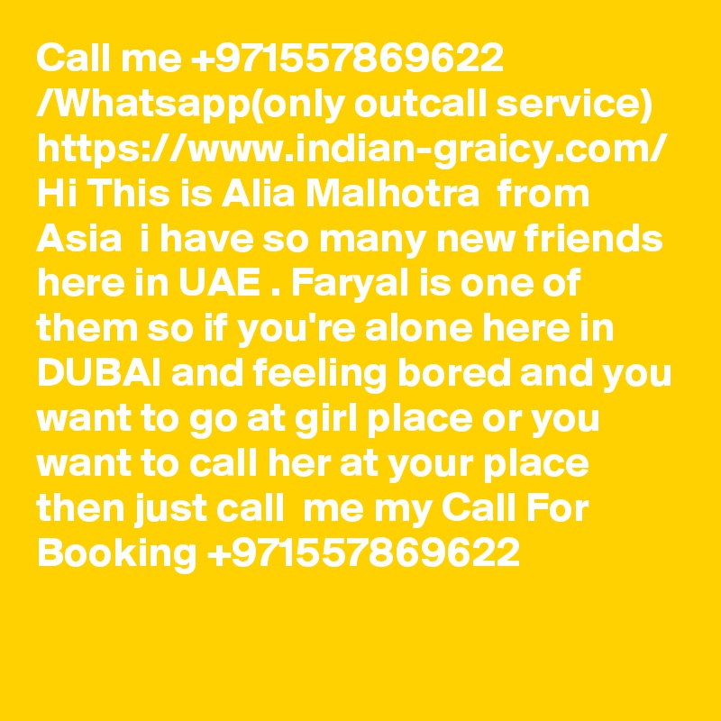 Call me +971557869622 /Whatsapp(only outcall service) https://www.indian-graicy.com/ Hi This is Alia Malhotra  from Asia  i have so many new friends here in UAE . Faryal is one of them so if you're alone here in DUBAI and feeling bored and you want to go at girl place or you want to call her at your place then just call  me my Call For Booking +971557869622