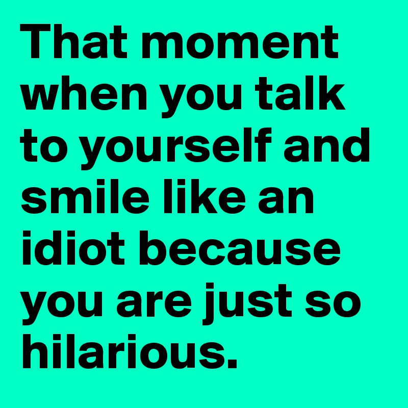 That moment when you talk to yourself and smile like an idiot because you are just so hilarious.