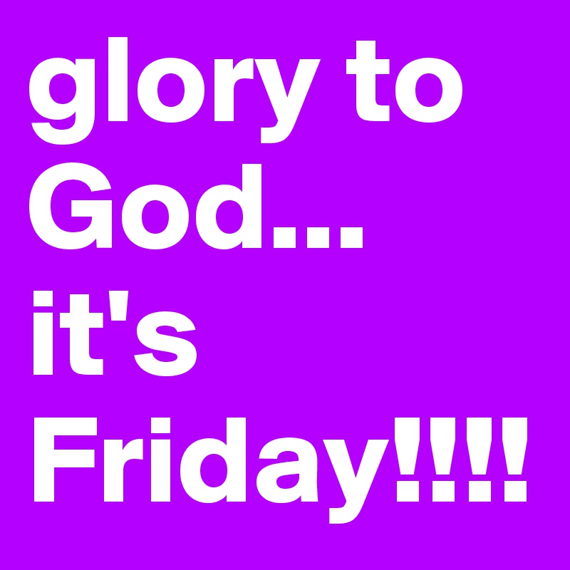 glory to God... it's Friday!!!!