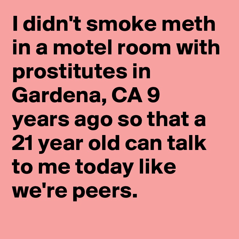 I didn't smoke meth in a motel room with prostitutes in Gardena, CA 9 years ago so that a 21 year old can talk to me today like we're peers.