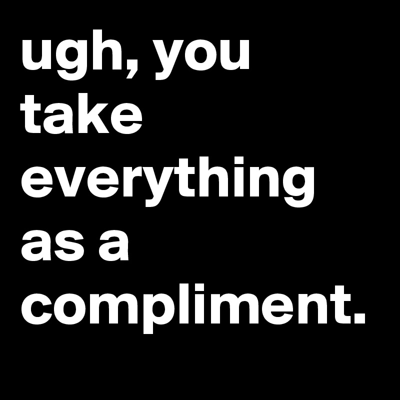 ugh, you take everything as a compliment.