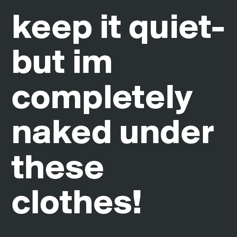 keep it quiet-but im completely naked under these clothes! 