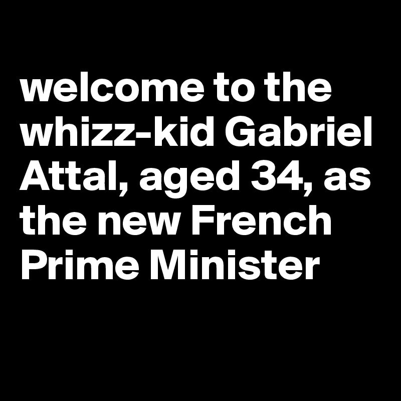 
welcome to the whizz-kid Gabriel Attal, aged 34, as the new French Prime Minister

