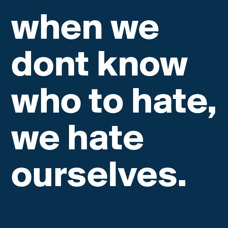 when we dont know who to hate, we hate ourselves.