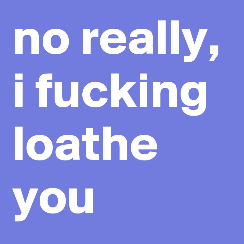 no really, i fucking loathe you