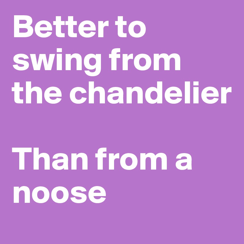 Better to swing from the chandelier

Than from a noose