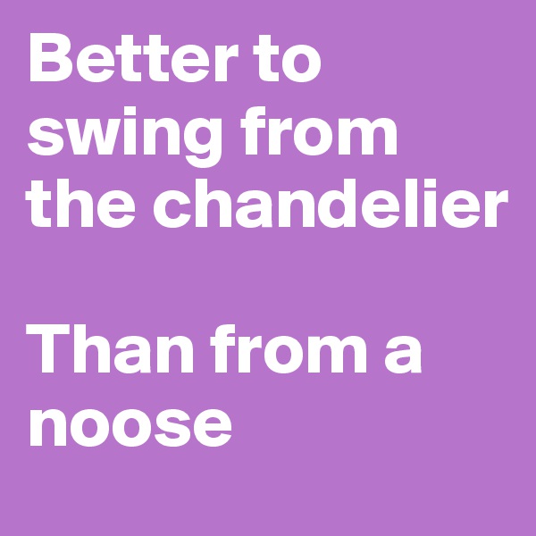 Better to swing from the chandelier

Than from a noose