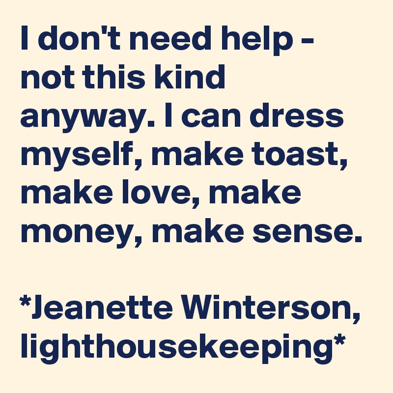 I don't need help - not this kind anyway. I can dress myself, make toast, make love, make money, make sense.

*Jeanette Winterson, lighthousekeeping*