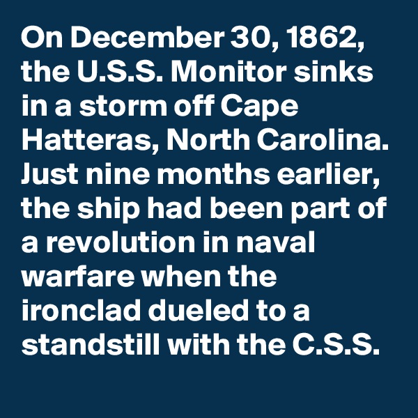 On December 30, 1862, the U.S.S. Monitor sinks in a storm off Cape Hatteras, North Carolina. Just nine months earlier, the ship had been part of a revolution in naval warfare when the ironclad dueled to a standstill with the C.S.S.