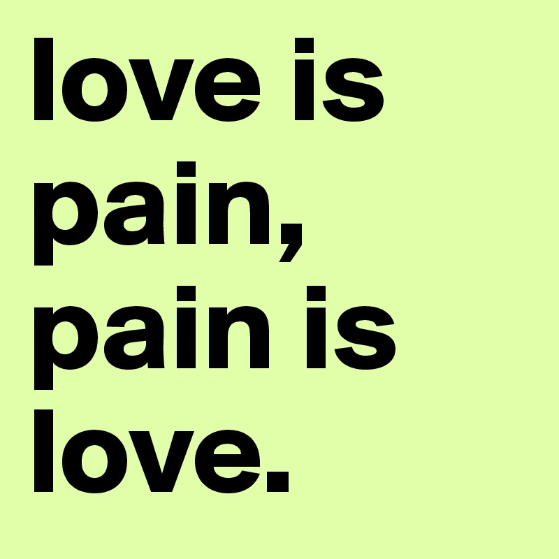 love is pain, pain is love.