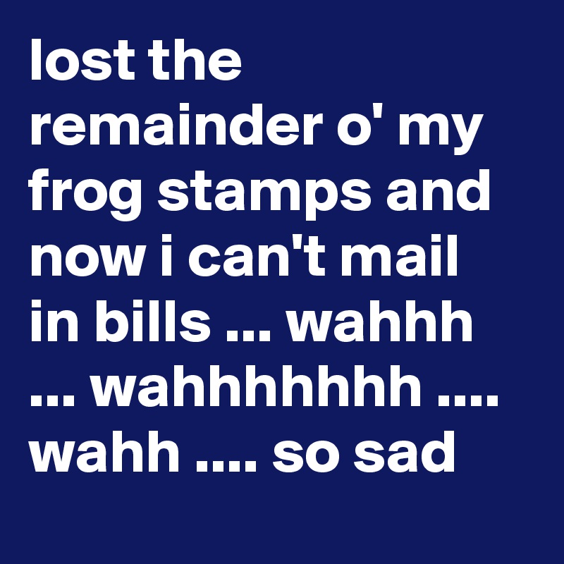 lost the remainder o' my frog stamps and now i can't mail in bills ... wahhh ... wahhhhhhh .... wahh .... so sad