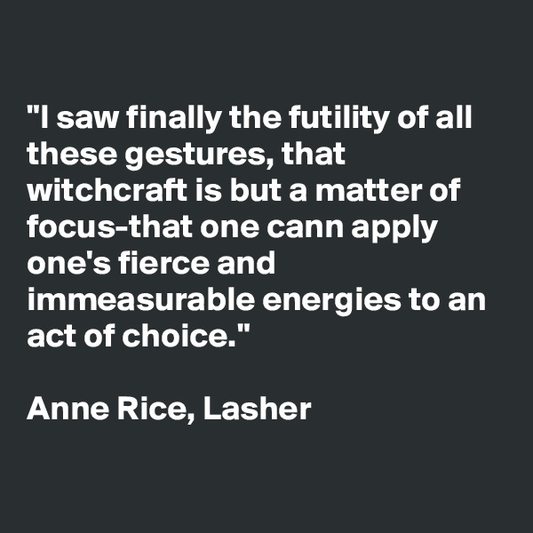 

"I saw finally the futility of all these gestures, that witchcraft is but a matter of focus-that one cann apply one's fierce and immeasurable energies to an act of choice."

Anne Rice, Lasher

