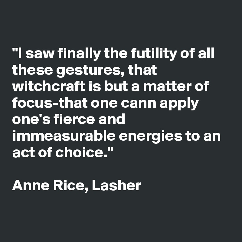 

"I saw finally the futility of all these gestures, that witchcraft is but a matter of focus-that one cann apply one's fierce and immeasurable energies to an act of choice."

Anne Rice, Lasher

