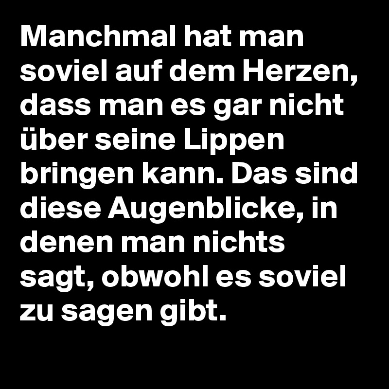 Manchmal hat man soviel auf dem Herzen, dass man es gar nicht über seine Lippen bringen kann. Das sind diese Augenblicke, in denen man nichts sagt, obwohl es soviel zu sagen gibt.