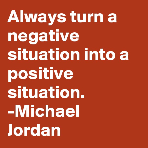 Always turn a negative situation into a positive situation.
-Michael Jordan
