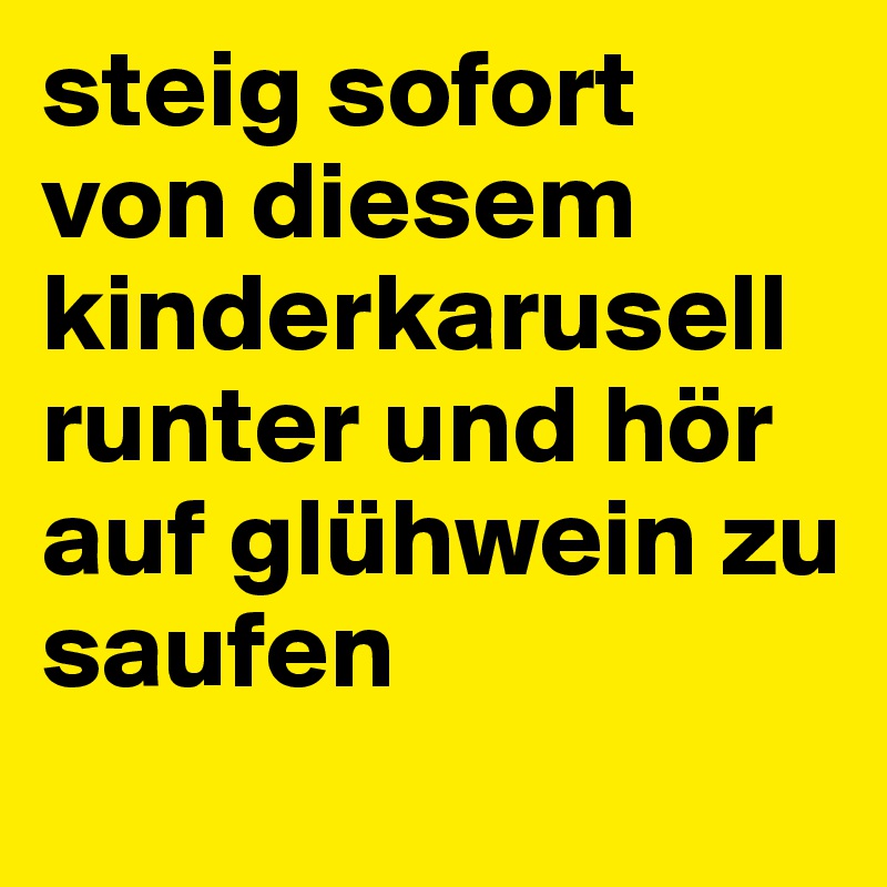 steig sofort von diesem kinderkarusell runter und hör auf glühwein zu saufen
