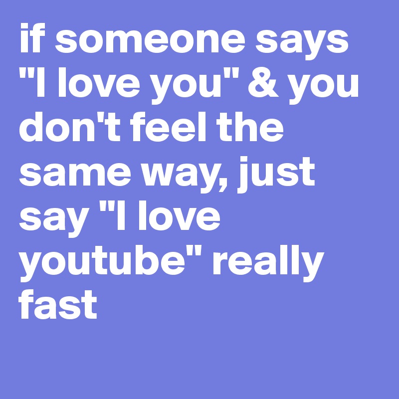 if someone says "I love you" & you don't feel the same way, just say "I love youtube" really fast
