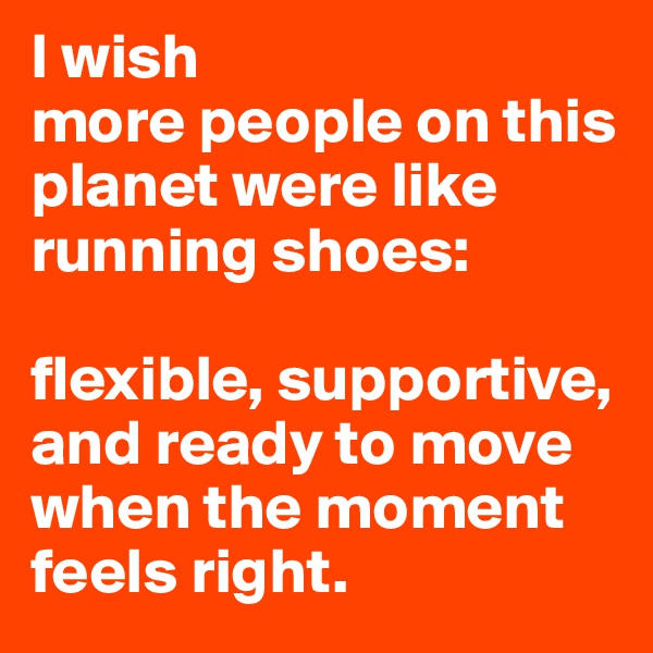 I wish 
more people on this planet were like 
running shoes: 

flexible, supportive, and ready to move when the moment feels right.