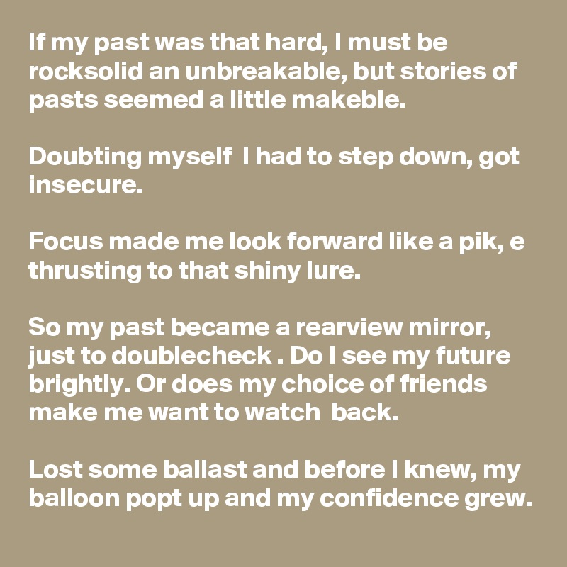 If my past was that hard, I must be rocksolid an unbreakable, but stories of pasts seemed a little makeble.

Doubting myself  I had to step down, got insecure. 

Focus made me look forward like a pik, e thrusting to that shiny lure.

So my past became a rearview mirror, just to doublecheck . Do I see my future brightly. Or does my choice of friends make me want to watch  back.

Lost some ballast and before I knew, my balloon popt up and my confidence grew.