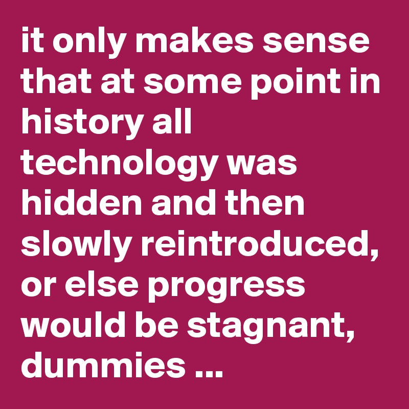 it only makes sense that at some point in history all technology was hidden and then slowly reintroduced, or else progress would be stagnant, dummies ...