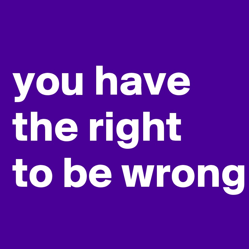 
you have the right to be wrong