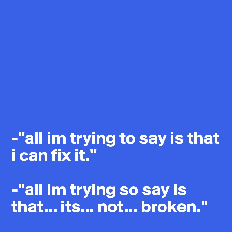 






-"all im trying to say is that i can fix it."

-"all im trying so say is that... its... not... broken."