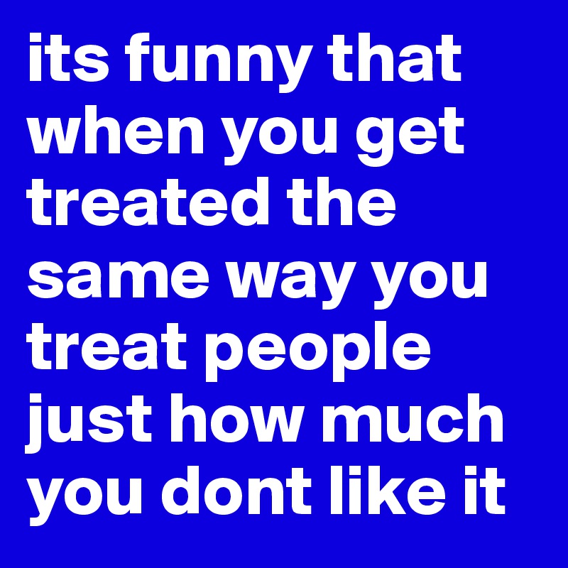 its funny that when you get treated the same way you treat people just how much you dont like it
