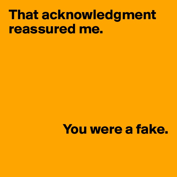 That acknowledgment reassured me. 






                   You were a fake.

