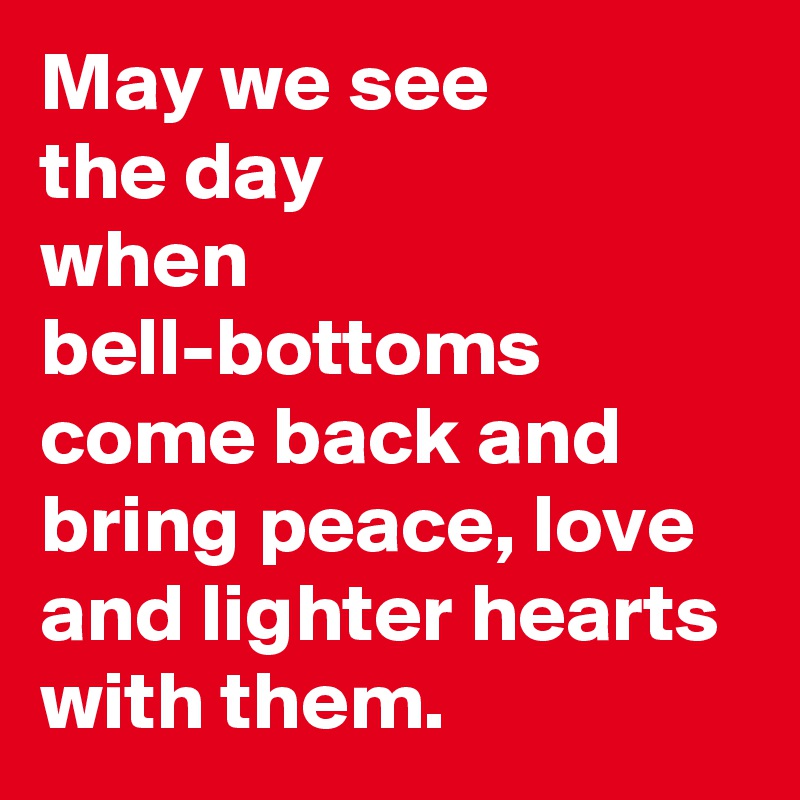 May we see 
the day
when  bell-bottoms come back and bring peace, love and lighter hearts
with them.
