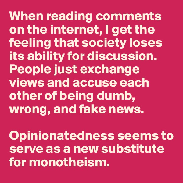 When reading comments on the internet, I get the feeling that society loses its ability for discussion.                People just exchange views and accuse each other of being dumb, wrong, and fake news.

Opinionatedness seems to serve as a new substitute for monotheism.