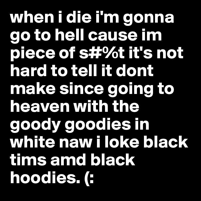 when i die i'm gonna go to hell cause im piece of s#%t it's not hard to tell it dont make since going to heaven with the goody goodies in white naw i loke black tims amd black hoodies. (: