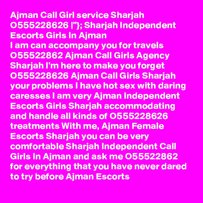 Ajman Call Girl service Sharjah O555228626 |"}; Sharjah Independent Escorts Girls In Ajman
I am can accompany you for travels  O55522862 Ajman Call Girls Agency Sharjah I'm here to make you forget O555228626 Ajman Call Girls Sharjah your problems I have hot sex with daring caresses I am very Ajman Independent Escorts Girls Sharjah accommodating and handle all kinds of O555228626 treatments With me, Ajman Female Escorts Sharjah you can be very comfortable Sharjah Independent Call Girls In Ajman and ask me O55522862 for everything that you have never dared to try before Ajman Escorts