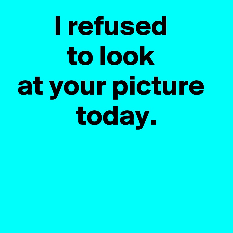 I refused 
to look 
at your picture 
 today.


