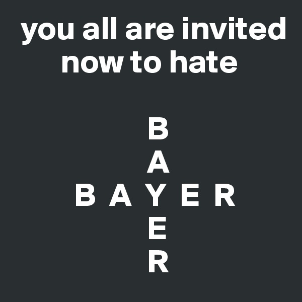  you all are invited    
       now to hate

                    B
                    A
         B  A  Y  E  R
                    E
                    R
