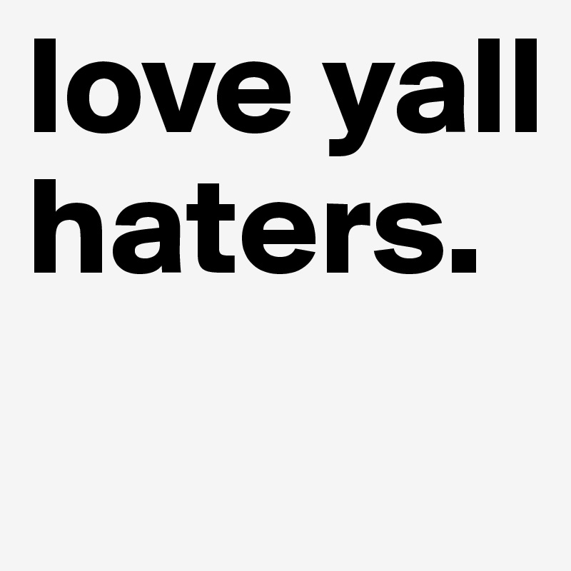 love yall haters. 
