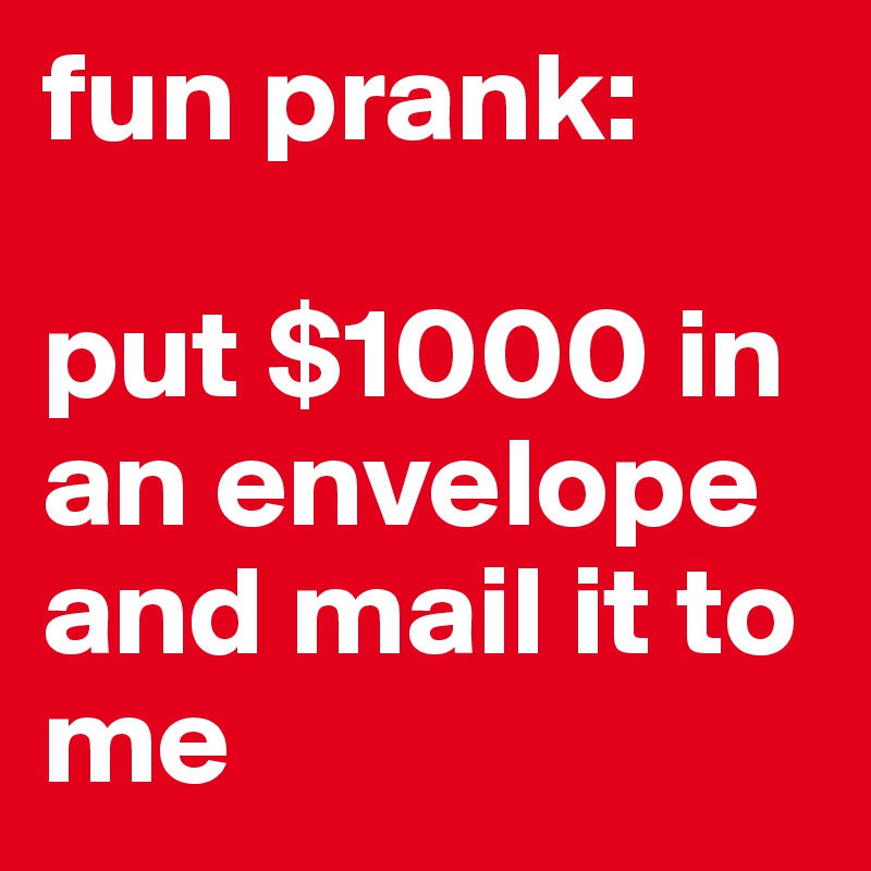 fun prank:

put $1000 in an envelope and mail it to me 