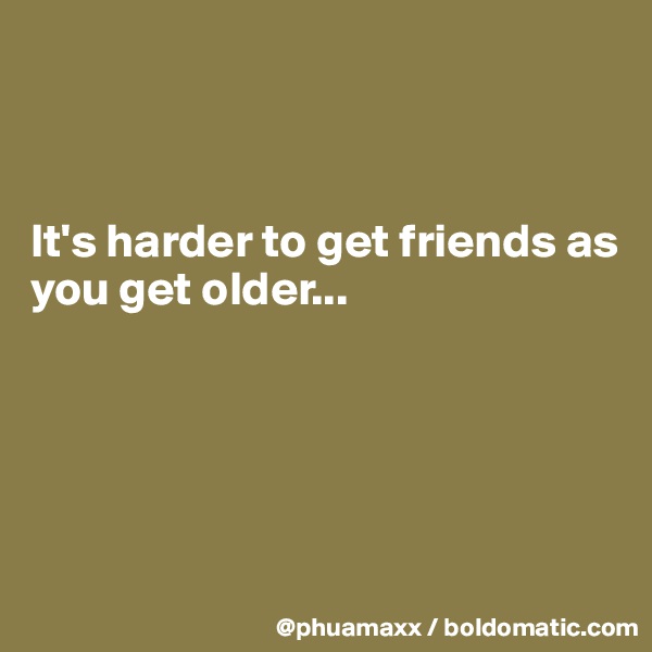 



It's harder to get friends as you get older... 





