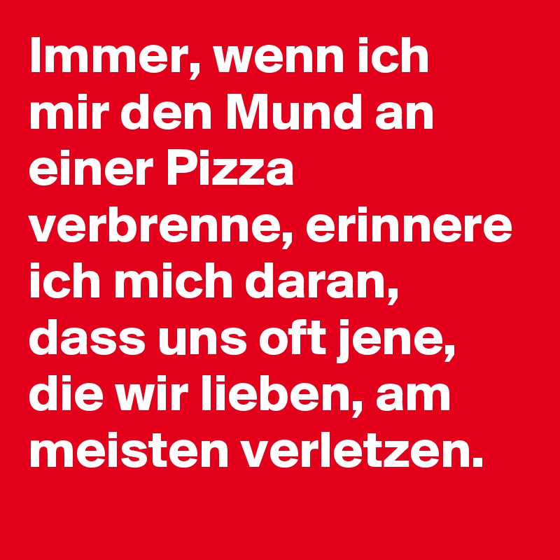 Immer, wenn ich mir den Mund an einer Pizza verbrenne, erinnere ich mich daran, dass uns oft jene, die wir lieben, am meisten verletzen.